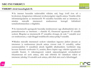 Az internet használat tudatosabbá válására utal, hogy évről évre nő a levelezésen, böngészésen túlmutató tevékenységeket végzők aránya. Vásárlás előtti információgyűjtésre az internetezők 90 százaléka használta már az internetet, és minden második internetező rendszeresen keresgél különböző termékinformációkat a világhálón. Az internetezők egynegyede használja (rendszeresen vagy alkalmanként) társ- és partnerkeresésre az internetet. – chatelni 43, fórumozni ugyancsak 43 százalék szokott. Blogokat az internetezők 47 százaléka olvasgat, de csak 7 százalék teszi ezt rendszeresen, a saját bloggal rendelkezők aránya pedig 9 százalék. Minden második internetező szokott valamilyen ingyenes játékot játszani az interneten (a rendszeresen játszók aránya viszont csak 11 százalék), online szerencsejátékot 8 százalékuk játszik legalább alkalmanként. Letöltésért még kevesen fizetnek: szoftverért 11, zenéért, illetve képért vagy videóért egyaránt 6-6 százalék fizetett. A videomegosztó szájtok népszerűségének növekedésével folyamatosan nő azok aránya, akik már töltöttek fel valamilyen videót az internetre: jelenleg 14 százalék azok aránya, akik éltek már ezzel a lehetőséggel. NRC-TNS VMR2007/1 VMR2007: rövid összefoglaló II. 