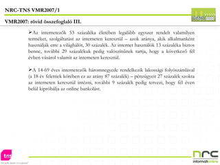 Az internetezők 53 százaléka életében legalább egyszer rendelt valamilyen terméket, szolgáltatást az interneten keresztül – azok aránya, akik alkalmanként használják erre a világhálót, 30 százalék. Az internet használók 13 százaléka biztos benne, további 29 százalékuk pedig valószínűnek tartja, hogy a következő fél évben vásárol valamit az interneten keresztül. A 14-69 éves internetezők háromnegyede rendelkezik lakossági folyószámlával (a 18 év felettiek körében ez az arány 87 százalék) – pénzügyeit 27 százalék szokta az interneten keresztül intézni, további 9 százalék pedig tervezi, hogy fél éven belül kipróbálja az online bankolást. NRC-TNS VMR2007/1 VMR2007: rövid összefoglaló III. 