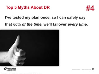 Top 5 Myths About DR

        I’ve tested my plan once, so I can safely say
        that 60% of the time, we’ll failover every time.




                                                                                   RACKSPACE® HOSTING   |   WWW.RACKSPACE.COM
                                                                                                                                10


“Thumbs up!,” © 2011 Kristian Niemi, kressen, used under CC BY-NC-ND 2.0 license
 