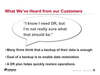 What We’ve Heard from our Customers

           “I know I need DR, but
           I’m not really sure what
           that should be.”


• Many firms think that a backup of their data is enough

• Goal of a backup is to enable data restoration

• A DR plan helps quickly restore operations
                                           RACKSPACE® HOSTING   |   WWW.RACKSPACE.COM
                                                                                        13
 