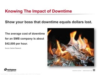 Knowing The Impact of Downtime

        Show your boss that downtime equals dollars lost.


        The average cost of downtime
        for an SMB company is about
        $42,000 per hour.
        Source: Gartner Research




                                                                                RACKSPACE® HOSTING   |   WWW.RACKSPACE.COM
                                                                                                                             17


“Burning Money,” © 2006 Purple Slog, purpleslog, used under CC BY 2.0 license
 