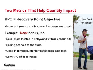 Two Metrics That Help Quantify Impact

        RPO = Recovery Point Objective                                                                     Über Cool
                                                                                                           for School
        • How old your data is once it’s been restored

        Example: Necktorious, Inc.
        • Retail store located in Hollywood with an ecomm site

        • Selling scarves to the stars

        • Goal: minimize customer transaction data loss

        • Low RPO of 15 minutes


                                                                            RACKSPACE® HOSTING   |   WWW.RACKSPACE.COM
                                                                                                                         18


“ultra super cool,” © 2006 Malingering used under CC BY-NC-ND 2.0 license
 