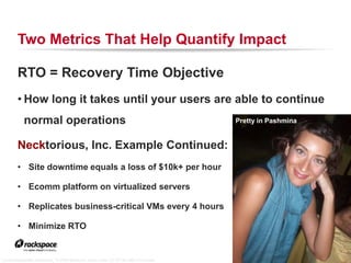 Two Metrics That Help Quantify Impact

        RTO = Recovery Time Objective
        • How long it takes until your users are able to continue
           normal operations                                                        Pretty in Pashmina


        Necktorious, Inc. Example Continued:
        • Site downtime equals a loss of $10k+ per hour

        • Ecomm platform on virtualized servers

        • Replicates business-critical VMs every 4 hours

        • Minimize RTO

                                                                                         RACKSPACE® HOSTING   |   WWW.RACKSPACE.COM
                                                                                                                                      19


“La mi inseparable Pashmina,” © 2008 Mareluna, used under CC BY-NC-ND 2.0 license
 