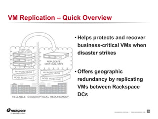 VM Replication – Quick Overview

                   • Helps protects and recover
                     business-critical VMs when
                     disaster strikes


                   • Offers geographic
                     redundancy by replicating
                     VMs between Rackspace
                     DCs


                                  RACKSPACE® HOSTING   |   WWW.RACKSPACE.COM
                                                                               23
 