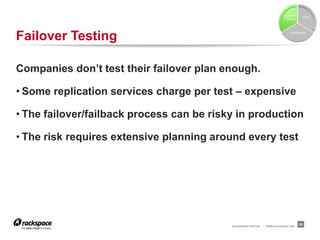 Failover
                                                                                           Cost
                                                                               Testing




Failover Testing                                                                   Complexity




Companies don’t test their failover plan enough.

• Some replication services charge per test – expensive

• The failover/failback process can be risky in production

• The risk requires extensive planning around every test




                                           RACKSPACE® HOSTING   |   WWW.RACKSPACE.COM
                                                                                          35
 