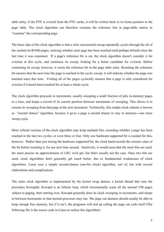 table entry, if the PTE is evicted from the PTE cache, it will be written back to its home position in the
page table. The clock algorithm can therefore examine the reference bits in page-table entries to
"examine" the corresponding page.


The basic idea of the clock algorithm is that a slow incremental sweep repeatedly cycles through the all of
the cached (in-RAM) pages, noticing whether each page has been touched (and perhaps dirtied) since the
last time it was examined. If a page's reference bit is set, the clock algorithm doesn't consider it for
eviction at this cycle, and continues its sweep, looking for a better candidate for eviction. Before
continuing its sweep, however, it resets the reference bit in the page table entry. Resetting the reference
bit ensures that the next time the page is reached in the cyclic sweep, it will indicate whether the page was
touched since this time. Visiting all of the pages cyclically ensures that a page is only considered for
eviction if it hasn't been touched for at least a whole cycle.


The clock algorithm proceeds in increments, usually sweeping a small fraction of jobs in-memory pages
at a time, and keeps a record of its current position between increments of sweeping. This allows it to
resume its sweeping from that page at the next increment. Technically, this simple clock scheme is known
as "second chance" algorithm, because it gives a page a second chance to stay in memory---one more
sweep cycle.


More refined versions of the clock algorithm may keep multiple bits, recording whether a page has been
touched in the last two cycles, or even three or four. Only one hardware-supported bit is needed for this,
however. Rather than just testing the hardware supported bit, the clock hand records the current value of
the bit before resetting it, for use next time around. Intuitively, it would seem that the more bits are used,
the more precise an approximation of LRU we'd get, but that's usually not the case. Once two bits are
used, clock algorithms don't generally get much better, due to fundamental weaknesses of clock
algorithms. Linux uses a simple second-chance (one-bit clock) algorithm, sort of, but with several
elaborations and complications.


The main clock algorithm is implemented by the kernel swap demon, a kernel thread that runs the
procedure Kswapd(). Kswapd is an infinite loop, which incrementally scans all the normal VM pages
subject to paging, then starting over. Kswapd generally does its clock sweeping in increments, and sleeps
in between increments so that normal processes may run. The page out daemon should usually be able to
keep enough free memory, but if it isn’t, the programs will end up calling the page out code itself (The
following file is the source code in Linux to realize this algorithm):


                                                                                                            5
 