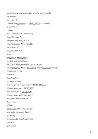 static int swap_out(unsigned int priority, int gfp_mask)
int counter;
int __ret = 0;
counter = (nr_threads << SWAP_SHIFT) >> priority;
if (counter < 1)
counter = 1;
for (; counter >= 0; counter--) {
struct list_head *p;
unsigned long max_cnt = 0;
struct mm_struct *best = NULL;
int assign = 0;
int found_task = 0;
select:
spin_lock(&mmlist_lock);
p = init_mm.mmlist.next;
for (; p != &init_mm.mmlist; p = p->next) {
struct mm_struct *mm = list_entry(p, struct mm_struct, mmlist);
if (mm->rss <= 0)
continue;
found_task++;
if (assign == 1) {
mm->swap_cnt = (mm->rss >> SWAP_SHIFT);
if (mm->swap_cnt < SWAP_MIN)
mm->swap_cnt = SWAP_MIN;
if (mm->swap_cnt > max_cnt) {
max_cnt = mm->swap_cnt;
best = mm;
if (best)
atomic_inc(&best->mm_users);
spin_unlock(&mmlist_lock);
if (!best) {
if (!assign && found_task > 0) {
assign = 1;
goto select;


                                                                  6
 