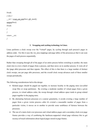 break;
} else {
__ret = swap_out_mm(best, gfp_mask);
mmput(best);
break;
}
}
return __ret;
}


                                  3. Swapping and caching technology in Linux

Linux performs a clock sweep over the *virtual* pages, by cycling through each process's pages in
address order. For this it uses the vm_area mappings and page tables of the processes,so that it can scan
the pages of each process sequentially.


Rather than sweeping through all of the pages of an entire process before switching to another, the main
clock tries to evict a batch of pages from a process, and then move on to another process. It visits all of
the (page able) processes and then repeats. The effect of this is that there is a large number of distinct
clock sweeps, one per page able processes, and the overall clock sweep advances each of these smaller
sweeps periodically.


The following considerations led to this design:
    •      Related pages should be paged out together, to increase locality in the paging store (so-called
           swap files or swap partitions). By evicting a moderate number of virtual pages from a given
           process, in virtual address order, the sweep through virtual address space tends to group related
           pages together in the paging store.
    •      By alternating between processes at a coarser granularity, it avoids evicting a large number of
           pages from a given victim process---after it's evicted a reasonable number of pages from a
           particular victim, it moves on to another to provide some semblance of fairness between the
           processes.
    •      The use of a main clock over processes and virtual address pages and a secondary clock over page
           frames provides a way of combining the hardware-supported virtual page reference bits to get
           recency-of-touch information about logical pages stored in page frames.



                                                                                                          7
 