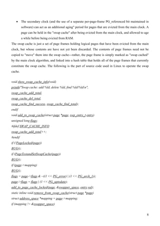 •     The secondary clock (and the use of a separate per-page-frame PG_referenced bit maintained in
         software) can act as an additional aging" period for pages that are evicted from the main clock. A
         page can be held in the "swap cache" after being evicted from the main clock, and allowed to age
         a while before being evicted from RAM.
The swap cache is just a set of page frames holding logical pages that have been evicted from the main
clock, but whose contents are have not yet been discarded. The contents of page frames need not be
copied to "move" them into the swap cache---rather, the page frame is simply marked as "swap cached"
by the main clock algorithm, and linked into a hash table that holds all of the page frames that currently
constitute the swap cache. The following is the part of source code used in Linux to operate the swap
cache.


void show_swap_cache_info(void)
printk("Swap cache: add %ld, delete %ld, find %ld/%ldn",
swap_cache_add_total,
swap_cache_del_total,
swap_cache_find_success, swap_cache_find_total);
endif
void add_to_swap_cache(struct page *page, swp_entry_t entry)
unsigned long flags;
#ifdef SWAP_CACHE_INFO
swap_cache_add_total++;
#endif
if (!PageLocked(page))
BUG();
if (PageTestandSetSwapCache(page))
BUG();
if (page->mapping)
BUG();
flags = page->flags & ~((1 << PG_error) | (1 << PG_arch_1));
page->flags = flags | (1 << PG_uptodate);
add_to_page_cache_locked(page, &swapper_space, entry.val);
static inline void remove_from_swap_cache(struct page *page)
struct address_space *mapping = page->mapping;
if (mapping != &swapper_space)


                                                                                                         8
 