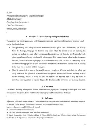 BUG();
if (!PageSwapCache(page) || !PageLocked(page))
PAGE_BUG(page);
PageClearSwapCache(page);
ClearPageDirty(page);
remove_inode_page(page);
}

                              4. Problems of virtual memory management in Linux

There are several possible problems with the page replacement algorithm in Linux in my opinion, which
can be listed as follows:
    •   The system may react badly to variable VM load or to load spikes after a period of no VM activity.
        Since the Kswapd, the page out daemon, only scans when the system is low on memory, the
        system can end up in a state where some pages have reference bits from the last 5 seconds, while
        other pages have reference bits from 20 minutes ago. This means that on a load spike the system
        have no clue which are the right pages to evict from memory, this can lead to a swapping storm,
        where the wrong pages are evicted and almost immediately after towards faulted back in, leading
        to the page out of another random page, etc.
    •   There is no method to prevent the possible memory deadlock. With the arrival of journaling and
        delay allocation file systems it is possible that the systems will need to allocate memory in order
        to free memory, that is, to write out data so memory can become free. It may be useful to
        introduce some algorithm to prevent the possible deadlock under extremely low memory situation.


                                                    5. Conclusion
The virtual memory management system, especially the paging and swapping technologies have been
introduced in this paper. Some problems have been proposed based on these strategies.
.
                                                     6. Reference
[1] Rodrigo S. de Castro @home, Linux 2.4 Virtual Memory overview (2001); http://linuxcompressed .sourceforge.net/vm24
[2] Sun Grid Engine, Matthew Dillon Design Elements of the FreeBSD VM System (2000):
http://www.daemonews.org/200001/freebsd_vm.html
[3] Kernelnewbies http://kernelnewbies.org/
[4] The Linux Memory Management home page; http//linux-mm.org
[5] Yannis Smaragdakis, Scott F. Kaplan and Paul R. Wilson; EELRU: Simple and Effective Adaptive Page Replacement,
SIGMETRICS’ 99 http://www.cs.amherst.edu/~sfkaplan/papers/index.html



                                                                                                                     9
 