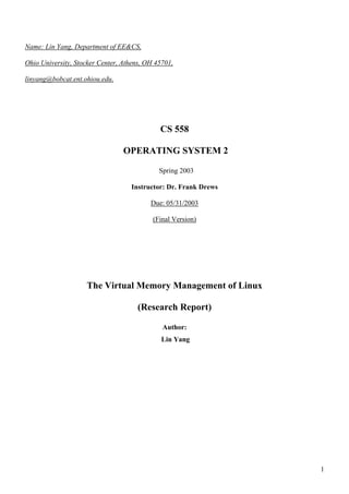Name: Lin Yang, Department of EE&CS,

Ohio University, Stocker Center, Athens, OH 45701,

linyang@bobcat.ent.ohiou.edu.




                                             CS 558

                                 OPERATING SYSTEM 2

                                             Spring 2003

                                   Instructor: Dr. Frank Drews

                                          Due: 05/31/2003

                                           (Final Version)




                    The Virtual Memory Management of Linux

                                      (Research Report)

                                              Author:
                                              Lin Yang




                                                                 1
 