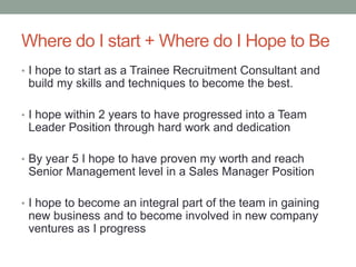 Where do I start + Where do I Hope to Be
• I hope to start as a Trainee Recruitment Consultant and
build my skills and techniques to become the best.
• I hope within 2 years to have progressed into a Team
Leader Position through hard work and dedication
• By year 5 I hope to have proven my worth and reach
Senior Management level in a Sales Manager Position
• I hope to become an integral part of the team in gaining
new business and to become involved in new company
ventures as I progress
 