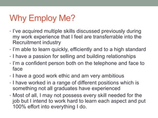 Why Employ Me?
• I’ve acquired multiple skills discussed previously during
my work experience that I feel are transferrable into the
Recruitment industry
• I’m able to learn quickly, efficiently and to a high standard
• I have a passion for selling and building relationships
• I’m a confident person both on the telephone and face to
face
• I have a good work ethic and am very ambitious
• I have worked in a range of different positions which is
something not all graduates have experienced
• Most of all, I may not possess every skill needed for the
job but I intend to work hard to learn each aspect and put
100% effort into everything I do.
 