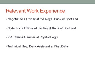 Relevant Work Experience
• Negotiations Officer at the Royal Bank of Scotland
• Collections Officer at the Royal Bank of Scotland
• PPI Claims Handler at Crystal Logix
• Technical Help Desk Assistant at First Data
 