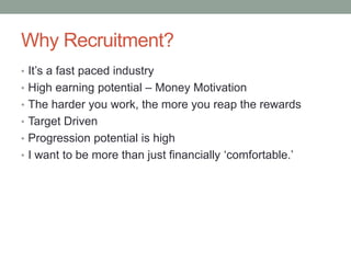 Why Recruitment?
• It’s a fast paced industry
• High earning potential – Money Motivation
• The harder you work, the more you reap the rewards
• Target Driven
• Progression potential is high
• I want to be more than just financially ‘comfortable.’
 