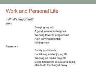 Work and Personal Life
• What’s Important?
Work
Enjoying my job
A good team of colleagues
Working towards progression
High earning potential
Aiming High
Personal -
Family and friends
Socialising and enjoying life
Working on media projects
Being financially secure and being
able to do the things I enjoy
 