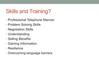 Skills and Training?
• Professional Telephone Manner
• Problem Solving Skills
• Negotiation Skills
• Understanding
• Selling Benefits
• Gaining Information
• Resilience
• Overcoming language barriers
 