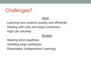 Challenges?
Work
• Learning new systems quickly and efficiently
• Dealing with rude and angry customers
• High call volumes
Studies
• Meeting strict deadlines
• Handling large workloads
• Dissertation (Independent Learning)
 