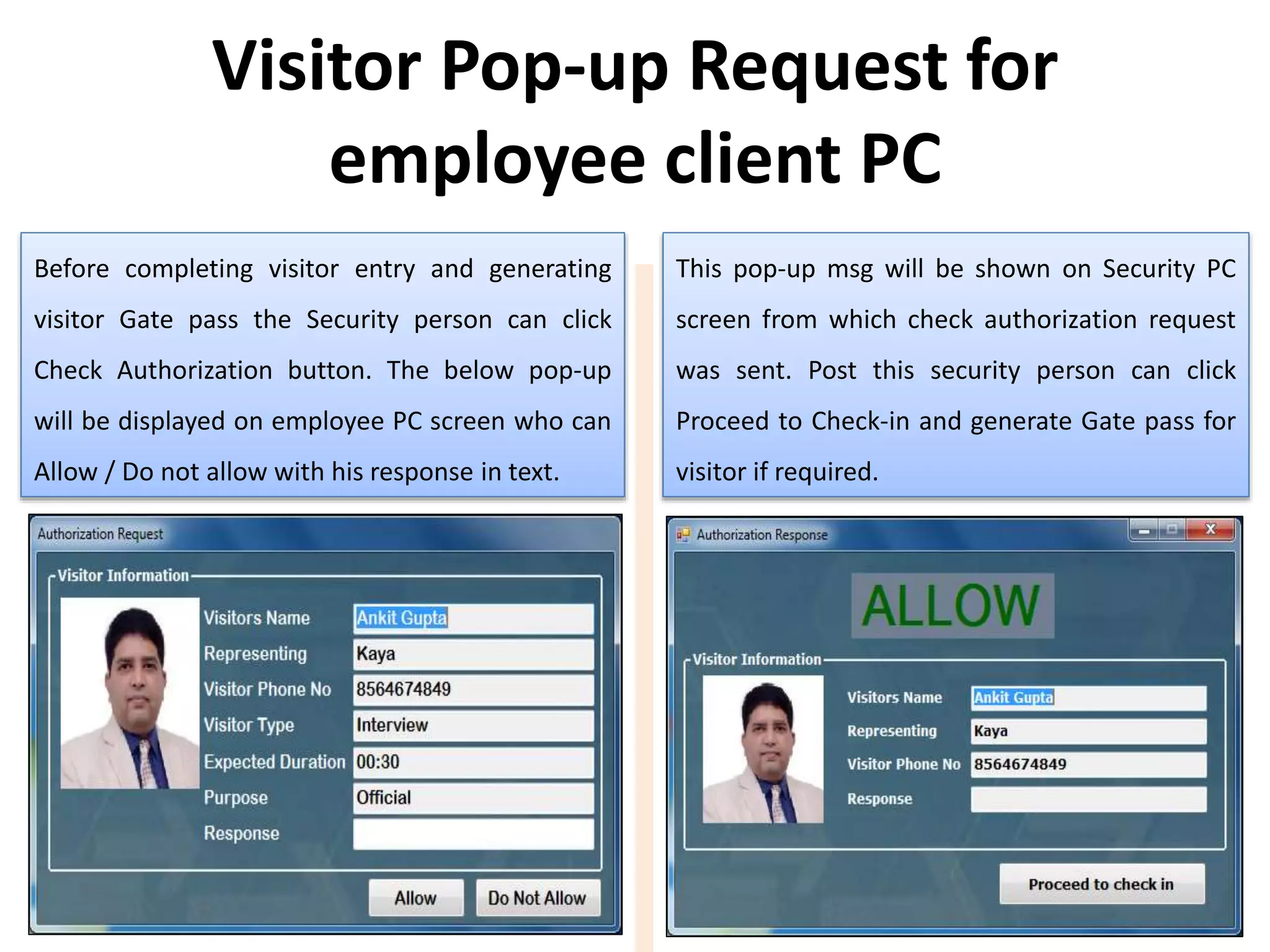 Before completing visitor entry and generating
visitor Gate pass the Security person can click
Check Authorization button. The below pop-up
will be displayed on employee PC screen who can
Allow / Do not allow with his response in text.
This pop-up msg will be shown on Security PC
screen from which check authorization request
was sent. Post this security person can click
Proceed to Check-in and generate Gate pass for
visitor if required.
Visitor Pop-up Request for
employee client PC
 