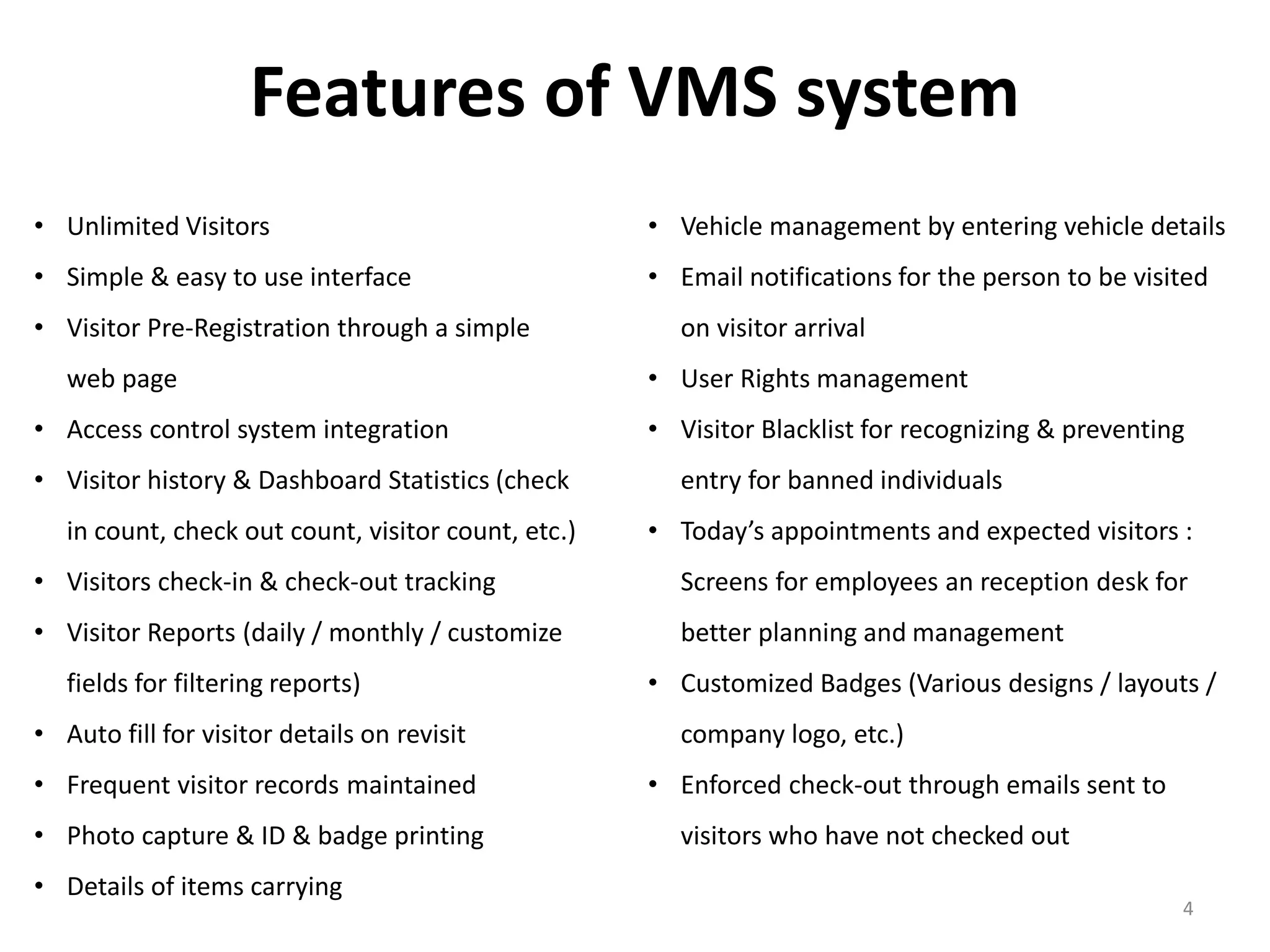 Features of VMS system
• Unlimited Visitors
• Simple & easy to use interface
• Visitor Pre-Registration through a simple
web page
• Access control system integration
• Visitor history & Dashboard Statistics (check
in count, check out count, visitor count, etc.)
• Visitors check-in & check-out tracking
• Visitor Reports (daily / monthly / customize
fields for filtering reports)
• Auto fill for visitor details on revisit
• Frequent visitor records maintained
• Photo capture & ID & badge printing
• Details of items carrying
4
• Vehicle management by entering vehicle details
• Email notifications for the person to be visited
on visitor arrival
• User Rights management
• Visitor Blacklist for recognizing & preventing
entry for banned individuals
• Today’s appointments and expected visitors :
Screens for employees an reception desk for
better planning and management
• Customized Badges (Various designs / layouts /
company logo, etc.)
• Enforced check-out through emails sent to
visitors who have not checked out
 
