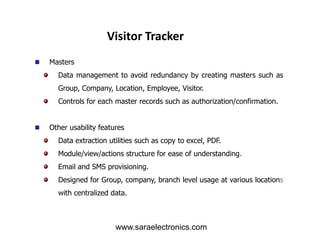 Masters
Data management to avoid redundancy by creating masters such as
Group, Company, Location, Employee, Visitor.
Controls for each master records such as authorization/confirmation.
Other usability features
Visitor Tracker
Other usability features
Data extraction utilities such as copy to excel, PDF.
Module/view/actions structure for ease of understanding.
Email and SMS provisioning.
Designed for Group, company, branch level usage at various locations
with centralized data.
www.saraelectronics.com
 