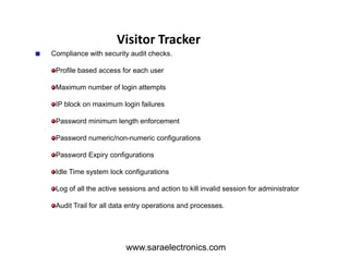 Compliance with security audit checks.
Profile based access for each user
Maximum number of login attempts
IP block on maximum login failures
Password minimum length enforcement
Password numeric/non-numeric configurations
Visitor Tracker
Password numeric/non-numeric configurations
Password Expiry configurations
Idle Time system lock configurations
Log of all the active sessions and action to kill invalid session for administrator
Audit Trail for all data entry operations and processes.
www.saraelectronics.com
 