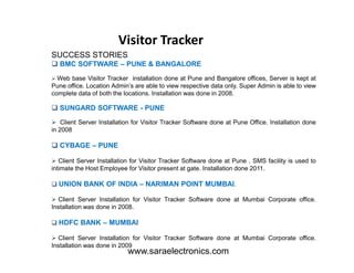 SUCCESS STORIES
BMC SOFTWARE – PUNE & BANGALORE
Web base Visitor Tracker installation done at Pune and Bangalore offices, Server is kept at
Pune office. Location Admin’s are able to view respective data only. Super Admin is able to view
complete data of both the locations. Installation was done in 2008.
SUNGARD SOFTWARE - PUNE
Client Server Installation for Visitor Tracker Software done at Pune Office. Installation done
in 2008
Visitor Tracker
CYBAGE – PUNE
Client Server Installation for Visitor Tracker Software done at Pune . SMS facility is used to
intimate the Host Employee for Visitor present at gate. Installation done 2011.
UNION BANK OF INDIA – NARIMAN POINT MUMBAI.
Client Server Installation for Visitor Tracker Software done at Mumbai Corporate office.
Installation was done in 2008.
HDFC BANK – MUMBAI
Client Server Installation for Visitor Tracker Software done at Mumbai Corporate office.
Installation was done in 2009
www.saraelectronics.com
 
