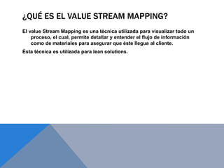 ¿QUÉ ES EL VALUE STREAM MAPPING?
El value Stream Mapping es una técnica utilizada para visualizar todo un
proceso, el cual, permite detallar y entender el flujo de información
como de materiales para asegurar que éste llegue al cliente.
Ésta técnica es utilizada para lean solutions.
 