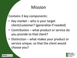 Mission 
Contains 3 key components: 
• Key market – who is your target 
client/customer? (generalize if needed) 
• Contribution – what product or service do 
you provide to that client? 
• Distinction – what makes your product or 
service unique, so that the client would 
choose you? 
 