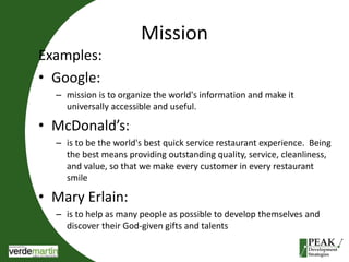 Mission 
Examples: 
• Google: 
– mission is to organize the world's information and make it 
universally accessible and useful. 
• McDonald’s: 
– is to be the world's best quick service restaurant experience. Being 
the best means providing outstanding quality, service, cleanliness, 
and value, so that we make every customer in every restaurant 
smile 
• Mary Erlain: 
– is to help as many people as possible to develop themselves and 
discover their God-given gifts and talents 
 