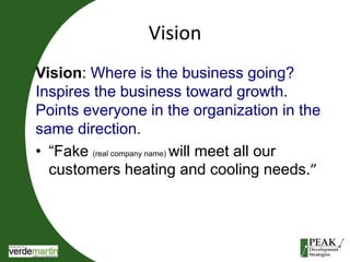 Vision 
Vision: Where is the business going? 
Inspires the business toward growth. 
Points everyone in the organization in the 
same direction. 
• “Fake (real company name) will meet all our 
customers heating and cooling needs.” 
 