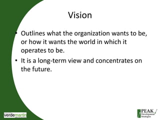 Vision 
• Outlines what the organization wants to be, 
or how it wants the world in which it 
operates to be. 
• It is a long-term view and concentrates on 
the future. 
 