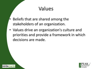 Values 
• Beliefs that are shared among the 
stakeholders of an organization. 
• Values drive an organization's culture and 
priorities and provide a framework in which 
decisions are made. 
 