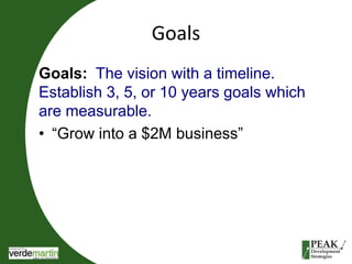 Goals 
Goals: The vision with a timeline. 
Establish 3, 5, or 10 years goals which 
are measurable. 
• “Grow into a $2M business” 
 