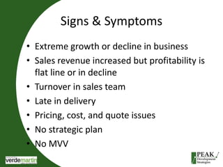 Signs & Symptoms 
• Extreme growth or decline in business 
• Sales revenue increased but profitability is 
flat line or in decline 
• Turnover in sales team 
• Late in delivery 
• Pricing, cost, and quote issues 
• No strategic plan 
• No MVV 
 