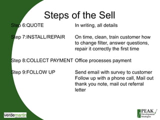Steps of the Sell 
Step 6:QUOTE In writing, all details 
Step 7:INSTALL/REPAIR On time, clean, train customer how 
to change filter, answer questions, 
repair it correctly the first time 
Step 8:COLLECT PAYMENT Office processes payment 
Step 9:FOLLOW UP Send email with survey to customer 
Follow up with a phone call, Mail out 
thank you note, mail out referral 
letter 
 