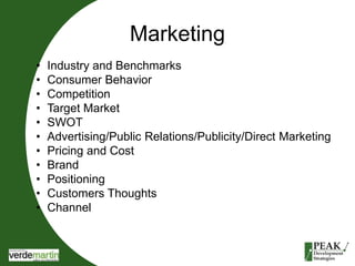 Marketing 
• Industry and Benchmarks 
• Consumer Behavior 
• Competition 
• Target Market 
• SWOT 
• Advertising/Public Relations/Publicity/Direct Marketing 
• Pricing and Cost 
• Brand 
• Positioning 
• Customers Thoughts 
• Channel 
 