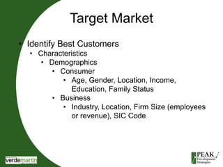 Target Market 
• Identify Best Customers 
• Characteristics 
• Demographics 
• Consumer 
• Age, Gender, Location, Income, 
Education, Family Status 
• Business 
• Industry, Location, Firm Size (employees 
or revenue), SIC Code 
 