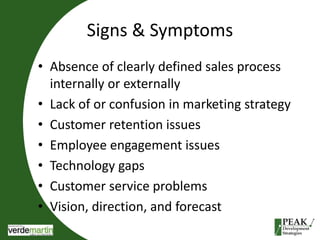 Signs & Symptoms 
• Absence of clearly defined sales process 
internally or externally 
• Lack of or confusion in marketing strategy 
• Customer retention issues 
• Employee engagement issues 
• Technology gaps 
• Customer service problems 
• Vision, direction, and forecast 
 