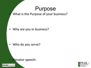 Purpose 
• What is the Purpose of your business? 
• Why are you in business? 
• Who do you serve? 
• Elevator speech: 
 