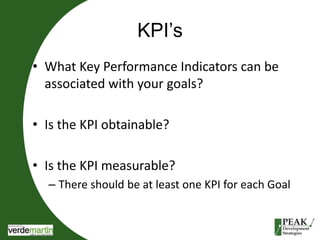 KPI’s 
• What Key Performance Indicators can be 
associated with your goals? 
• Is the KPI obtainable? 
• Is the KPI measurable? 
– There should be at least one KPI for each Goal 
