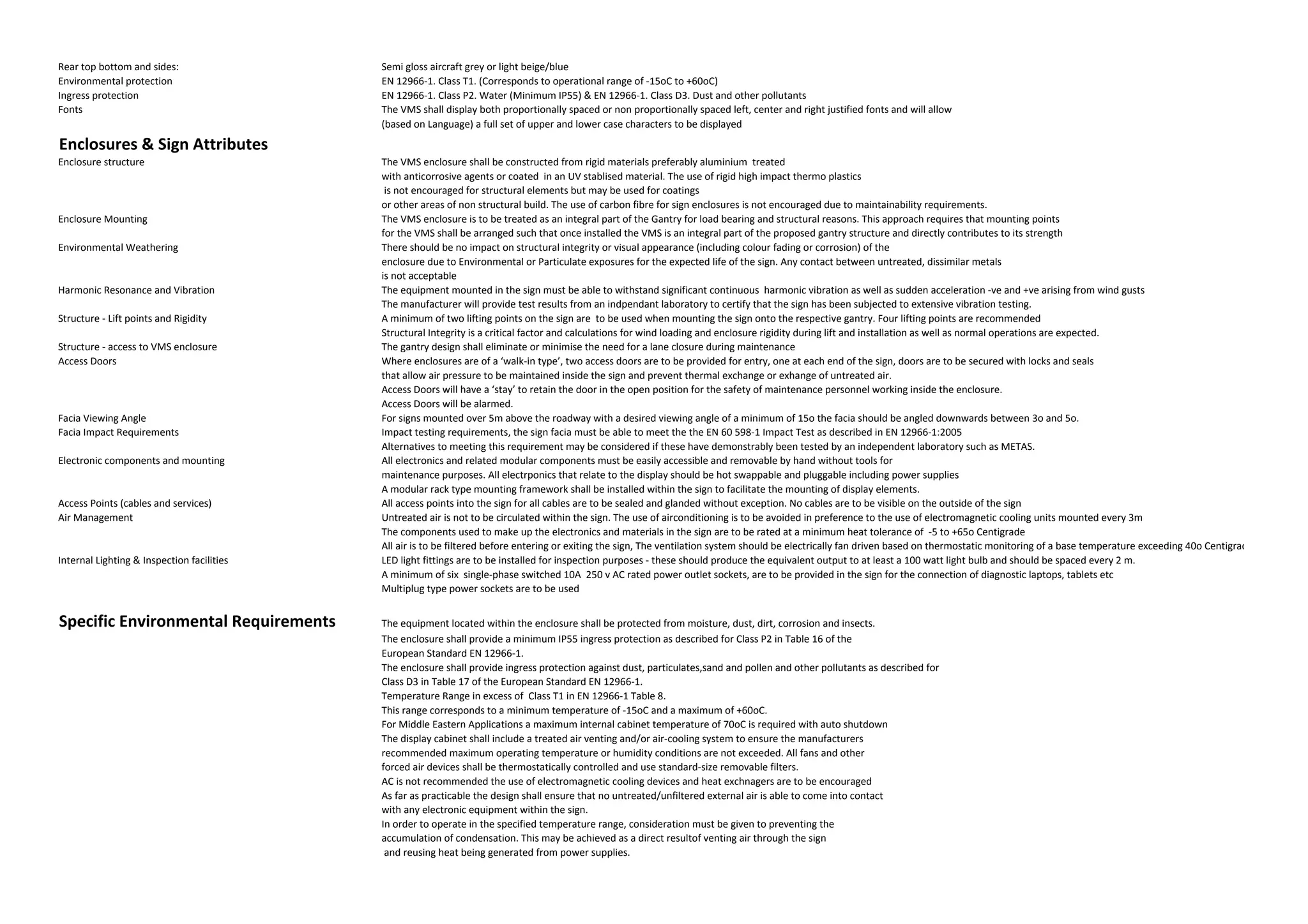 Rear top bottom and sides:                  Semi gloss aircraft grey or light beige/blue
Environmental protection                    EN 12966-1. Class T1. (Corresponds to operational range of -15oC to +60oC)
Ingress protection                          EN 12966-1. Class P2. Water (Minimum IP55) & EN 12966-1. Class D3. Dust and other pollutants
Fonts                                       The VMS shall display both proportionally spaced or non proportionally spaced left, center and right justified fonts and will allow
                                            (based on Language) a full set of upper and lower case characters to be displayed

Enclosures & Sign Attributes
Enclosure structure                         The VMS enclosure shall be constructed from rigid materials preferably aluminium treated
                                            with anticorrosive agents or coated in an UV stablised material. The use of rigid high impact thermo plastics
                                             is not encouraged for structural elements but may be used for coatings
                                            or other areas of non structural build. The use of carbon fibre for sign enclosures is not encouraged due to maintainability requirements.
Enclosure Mounting                          The VMS enclosure is to be treated as an integral part of the Gantry for load bearing and structural reasons. This approach requires that mounting points
                                            for the VMS shall be arranged such that once installed the VMS is an integral part of the proposed gantry structure and directly contributes to its strength
Environmental Weathering                    There should be no impact on structural integrity or visual appearance (including colour fading or corrosion) of the
                                            enclosure due to Environmental or Particulate exposures for the expected life of the sign. Any contact between untreated, dissimilar metals
                                            is not acceptable
Harmonic Resonance and Vibration            The equipment mounted in the sign must be able to withstand significant continuous harmonic vibration as well as sudden acceleration -ve and +ve arising from wind gusts
                                            The manufacturer will provide test results from an indpendant laboratory to certify that the sign has been subjected to extensive vibration testing.
Structure - Lift points and Rigidity        A minimum of two lifting points on the sign are to be used when mounting the sign onto the respective gantry. Four lifting points are recommended
                                            Structural Integrity is a critical factor and calculations for wind loading and enclosure rigidity during lift and installation as well as normal operations are expected.
Structure - access to VMS enclosure         The gantry design shall eliminate or minimise the need for a lane closure during maintenance
Access Doors                                Where enclosures are of a ‘walk-in type’, two access doors are to be provided for entry, one at each end of the sign, doors are to be secured with locks and seals
                                            that allow air pressure to be maintained inside the sign and prevent thermal exchange or exhange of untreated air.
                                            Access Doors will have a ‘stay’ to retain the door in the open position for the safety of maintenance personnel working inside the enclosure.
                                            Access Doors will be alarmed.
Facia Viewing Angle                         For signs mounted over 5m above the roadway with a desired viewing angle of a minimum of 15o the facia should be angled downwards between 3o and 5o.
Facia Impact Requirements                   Impact testing requirements, the sign facia must be able to meet the the EN 60 598-1 Impact Test as described in EN 12966-1:2005
                                            Alternatives to meeting this requirement may be considered if these have demonstrably been tested by an independent laboratory such as METAS.
Electronic components and mounting          All electronics and related modular components must be easily accessible and removable by hand without tools for
                                            maintenance purposes. All electrponics that relate to the display should be hot swappable and pluggable including power supplies
                                            A modular rack type mounting framework shall be installed within the sign to facilitate the mounting of display elements.
Access Points (cables and services)         All access points into the sign for all cables are to be sealed and glanded without exception. No cables are to be visible on the outside of the sign
Air Management                              Untreated air is not to be circulated within the sign. The use of airconditioning is to be avoided in preference to the use of electromagnetic cooling units mounted every 3m
                                            The components used to make up the electronics and materials in the sign are to be rated at a minimum heat tolerance of -5 to +65o Centigrade
                                            All air is to be filtered before entering or exiting the sign, The ventilation system should be electrically fan driven based on thermostatic monitoring of a base temperature exceeding 40o Centigrade
Internal Lighting & Inspection facilities   LED light fittings are to be installed for inspection purposes - these should produce the equivalent output to at least a 100 watt light bulb and should be spaced every 2 m.
                                            A minimum of six single-phase switched 10A 250 v AC rated power outlet sockets, are to be provided in the sign for the connection of diagnostic laptops, tablets etc
                                            Multiplug type power sockets are to be used


Specific Environmental Requirements         The equipment located within the enclosure shall be protected from moisture, dust, dirt, corrosion and insects.
                                            The enclosure shall provide a minimum IP55 ingress protection as described for Class P2 in Table 16 of the
                                            European Standard EN 12966-1.
                                            The enclosure shall provide ingress protection against dust, particulates,sand and pollen and other pollutants as described for
                                            Class D3 in Table 17 of the European Standard EN 12966-1.
                                            Temperature Range in excess of Class T1 in EN 12966-1 Table 8.
                                            This range corresponds to a minimum temperature of -15oC and a maximum of +60oC.
                                            For Middle Eastern Applications a maximum internal cabinet temperature of 70oC is required with auto shutdown
                                            The display cabinet shall include a treated air venting and/or air-cooling system to ensure the manufacturers
                                            recommended maximum operating temperature or humidity conditions are not exceeded. All fans and other
                                            forced air devices shall be thermostatically controlled and use standard-size removable filters.
                                            AC is not recommended the use of electromagnetic cooling devices and heat exchnagers are to be encouraged
                                            As far as practicable the design shall ensure that no untreated/unfiltered external air is able to come into contact
                                            with any electronic equipment within the sign.
                                            In order to operate in the specified temperature range, consideration must be given to preventing the
                                            accumulation of condensation. This may be achieved as a direct resultof venting air through the sign
                                             and reusing heat being generated from power supplies.
 