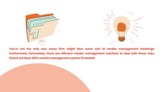 You're not the only one, every firm might face some sort of vendor management challenge.
Furthermore, fortunately, there are efficient vendor management solutions to deal with those risks.
Check out Dock 365's vendor management system if needed!
 