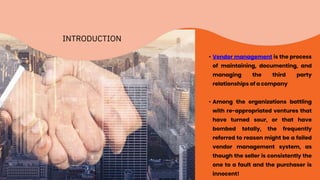 INTRODUCTION
• Vendor management is the process
of maintaining, documenting, and
managing the third party
relationships of a company
• Among the organizations battling
with re-appropriated ventures that
have turned sour, or that have
bombed totally, the frequently
referred to reason might be a failed
vendor management system, as
though the seller is consistently the
one to a fault and the purchaser is
innocent!
 