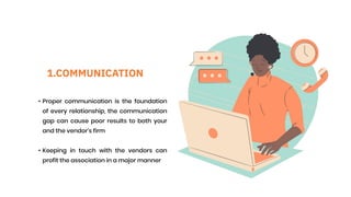 1.COMMUNICATION
• Proper communication is the foundation
of every relationship, the communication
gap can cause poor results to both your
and the vendor's firm
• Keeping in touch with the vendors can
profit the association in a major manner
 