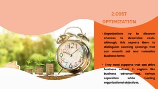 2.COST
OPTIMIZATION
• Organizations try to discover
chances to streamline costs.
Although, this expects them to
distinguish sourcing openings that
can smooth out and normalize
business forms
• They need supports that can drive
business esteem in regions like
business advancement, serious
separation while meeting
organizational objectives.
 