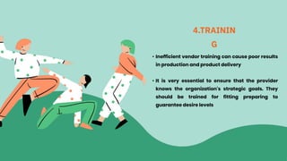 4.TRAININ
G
• Inefficient vendor training can cause poor results
in production and product delivery
• It is very essential to ensure that the provider
knows the organization's strategic goals. They
should be trained for fitting preparing to
guarantee desire levels
 