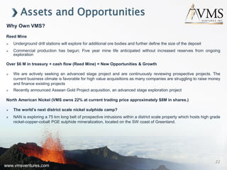 www.vmsventures.com
Assets and Opportunities
Reed Mine
 Underground drill stations will explore for additional ore bodies and further define the size of the deposit
 Commercial production has begun; Five year mine life anticipated without increased reserves from ongoing
exploration
Over $6 M in treasury + cash flow (Reed Mine) = New Opportunities & Growth
 We are actively seeking an advanced stage project and are continuously reviewing prospective projects. The
current business climate is favorable for high value acquisitions as many companies are struggling to raise money
and finance existing projects
 Recently announced Assean Gold Project acquisition, an advanced stage exploration project
North American Nickel (VMS owns 22% at current trading price approximately $8M in shares.)
 The world’s next district scale nickel sulphide camp?
 NAN is exploring a 75 km long belt of prospective intrusions within a district scale property which hosts high grade
nickel-copper-cobalt PGE sulphide mineralization, located on the SW coast of Greenland.
Why Own VMS?
www.vmsventures.com
22
 