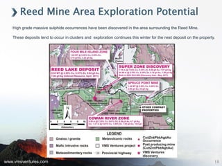 www.vmsventures.com
Reed Mine Area Exploration Potential
High grade massive sulphide occurrences have been discovered in the area surrounding the Reed Mine.
These deposits tend to occur in clusters and exploration continues this winter for the next deposit on the property.
18
 