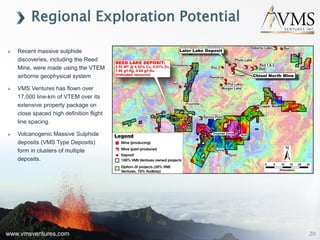 www.vmsventures.com
 Recent massive sulphide
discoveries, including the Reed
Mine, were made using the VTEM
airborne geophysical system
 VMS Ventures has flown over
17,000 line-km of VTEM over its
extensive property package on
close spaced high definition flight
line spacing.
 Volcanogenic Massive Sulphide
deposits (VMS Type Deposits)
form in clusters of multiple
deposits.
Regional Exploration Potential
20
 